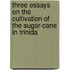 Three Essays on the Cultivation of the Sugar-Cane in Trinida