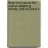 Three Lectures on the Cost of Obtaining Money, and on Some E