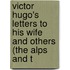 Victor Hugo's Letters to His Wife and Others (The Alps and t