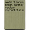 Works of Francis Bacon, Baron of Verulam, Viscount of St. Al by Sir Francis Bacon