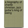 A Biography Of Charlie Christian, Jazz Guitar's King Of Swing door Wayne E. Goins