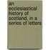 An Ecclesiastical History Of Scotland, In A Series Of Letters