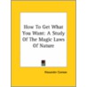 How To Get What You Want: A Study Of The Magic Laws Of Nature by Alexander Cannon