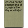 Lessons on the Phenomena of Industrial Life £By W. Ellis] Ed by William Ellis
