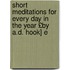 Short Meditations for Every Day in the Year £By A.D. Hook] E