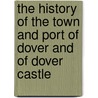 The History Of The Town And Port Of Dover And Of Dover Castle by John Lyon