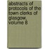 Abstracts Of Protocols Of The Town Clerks Of Glasgow, Volume 8