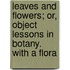 Leaves And Flowers; Or, Object Lessons In Botany. With A Flora