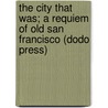 The City That Was; A Requiem of Old San Francisco (Dodo Press) by Will Irwin