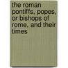 The Roman Pontiffs, Popes, Or Bishops Of Rome, And Their Times by James Lord