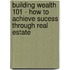 Building Wealth 101 - How to Achieve Sucess Through Real Estate