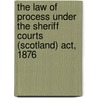 The Law Of Process Under The Sheriff Courts (Scotland) Act, 1876 by John Dove Wilson