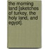 The Morning Land [Sketches Of Turkey, The Holy Land, And Egypt].