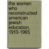 The Women Who Reconstructed American Jewish Education, 1910-1965 by Unknown
