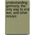 Understanding Germany, The Only Way To End War, And Other Essays