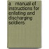 A   Manual of Instructions for Enlisting and Discharging Soldiers