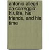 Antonio Allegri Da Correggio: His Life, His Friends, And His Time door Onbekend
