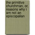 The Primitive Churchman, Or, Reasons Why I Am Not An Episcopalian