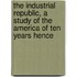 The Industrial Republic, A Study Of The America Of Ten Years Hence