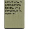 A Brief View Of Ecclesiastical History, By A Clergyman [H. Newman]. door Horace Newman