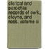 Clerical And Parochial Records Of Cork, Cloyne, And Ross. Volume Iii