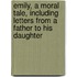 Emily, A Moral Tale, Including Letters From A Father To His Daughter