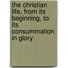 The Christian Life, From Its Beginning, To Its Consummation In Glory door Major John Scott