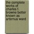 The Complete Works Of Charles F. Browne Better Known As Artemus Ward