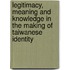 Legitimacy, Meaning and Knowledge in the Making of Taiwanese Identity