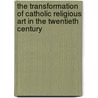 The Transformation of Catholic Religious Art in the Twentieth Century door Lai-kent Chew Orenduff