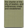 The Charter Of The City Of Boston, And Ordinances Made And Established by Boston (Mass.)