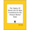 The Vanity Of Moral Life Or Man Considered In His Present Mortal State by John Howe