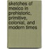 Sketches Of Mexico In Prehistoric, Primitive, Colonial, And Modern Times