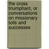 The Cross Triumphant, Or Conversations On Missionary Toils And Successes door J.B. Eaton