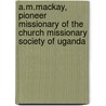 A.M.Mackay, Pioneer Missionary Of The Church Missionary Society Of Uganda by J.W.H. Mackay