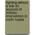 Fighting Wthout A War An Account Of Military Intervention In North Russia