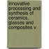 Innovative Processing And Synthesis Of Ceramics, Glasses And Composites V