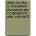 Christ Our Life; Or, Expository Discourses On The Gospel By John, Volume 2