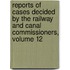 Reports Of Cases Decided By The Railway And Canal Commissioners, Volume 12
