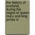 The History Of Scotland, During The Reigns Of Queen Mary And King James Vi