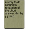 A Reply To Dr. Oliphant's Refutation Of The Short Answer, &C. By J. J. M.D. door Onbekend