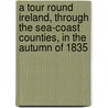 A Tour Round Ireland, Through The Sea-Coast Counties, In The Autumn Of 1835 by Sir John Barrow