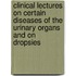 Clinical Lectures On Certain Diseases Of The Urinary Organs And On Dropsies