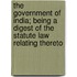 The Government Of India; Being A Digest Of The Statute Law Relating Thereto