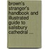Brown's Stranger's Handbook And Illustrated Guide To Salisbury Cathedral ...