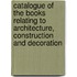 Catalogue Of The Books Relating To Architecture, Construction And Decoration