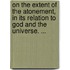 On The Extent Of The Atonement, In Its Relation To God And The Universe. ...