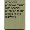 American Primitive Music: With Special Attention To The Songs Of The Ojibways door Onbekend
