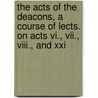 The Acts Of The Deacons, A Course Of Lects. On Acts Vi., Vii., Viii., And Xxi by Edward Meyrick Goulbourn