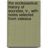The Ecclesiastical History Of Socrates, Tr., With Notes Selected From Valesius door Socrates